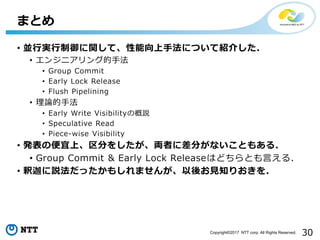 30Copyright©2017 NTT corp. All Rights Reserved.
• 並行実行制御に関して、性能向上手法について紹介した.
• エンジニアリング的手法
• Group Commit
• Early Lock Release
• Flush Pipelining
• 理論的手法
• Early Write Visibilityの概説
• Speculative Read
• Piece-wise Visibility
• 発表の便宜上、区分をしたが、両者に差分がないこともある.
• Group Commit & Early Lock Releaseはどちらとも言える.
• 釈迦に説法だったかもしれませんが、以後お見知りおきを.
まとめ
 