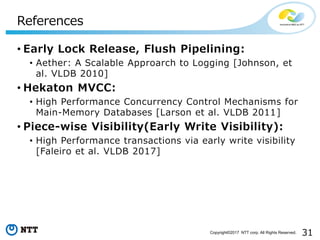 31Copyright©2017 NTT corp. All Rights Reserved.
• Early Lock Release, Flush Pipelining:
• Aether: A Scalable Approarch to Logging [Johnson, et
al. VLDB 2010]
• Hekaton MVCC:
• High Performance Concurrency Control Mechanisms for
Main-Memory Databases [Larson et al. VLDB 2011]
• Piece-wise Visibility(Early Write Visibility):
• High Performance transactions via early write visibility
[Faleiro et al. VLDB 2017]
References
 