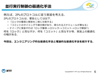 6Copyright©2017 NTT corp. All Rights Reserved.
例えば、2PLのプロトコルに従う実装を考える.
2PLのプロトコルは、要旨としては以下.
• 「ロックの獲得と解放を二相に分割する」
• 「コミットのタイミングで細分類があり、得られるスケジュールが異なる」
• ナイーブに実装すれば「ロック獲得->ロジック->コミット->ロック解放?」
何を「ロック」と見なすか、何を「コミット」と見なすか等、実装上の最適化
の幅がある.
今回は、エンジニアリング的な最適化手法と理論的な最適化手法を紹介する.
並行実行制御の最適化手法
 