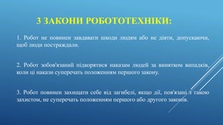 3 ЗАКОНИ РОБОТОТЕХНІКИ:
1. Робот не повинен завдавати шкоди людям або не діяти, допускаючи,
щоб люди постраждали.
2. Робот зобов'язаний підкорятися наказам людей за винятком випадків,
коли ці накази суперечать положенням першого закону.
3. Робот повинен захищати себе від загибелі, якщо дії, пов'язані з такою
захистом, не суперечать положенням першого або другого законів.
 