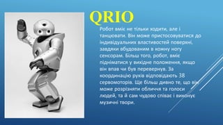 QRIOРобот вміє не тільки ходити, але і
танцювати. Він може пристосовуватися до
індивідуальних властивостей поверхні,
завдяки вбудованим в кожну ногу
сенсорам. Більш того, робот, вміє
підніматися у вихідне положення, якщо
він впав чи був перевернув. За
координацію рухів відповідають 38
сервомоторів. Ще більш дивно те, що він
може розрізняти обличчя та голоси
людей, та й сам чудово співає і виконує
музичні твори.
 