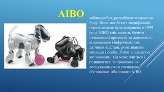 AIBO собака-робот, розроблена компанією
Sony. Вона має безліч модифікацій,
перша модель була випущена в 1999
році. AIBO вміє ходити, бачити
навколишні предмети за допомогою
відеокамери і інфрачервоних
датчиків відстані, розпізнавати
команди і особи. Робот є повністю
автономним: він може вчитися і
розвиватися, спираючись на
спонукання свого господаря,
обстановки, або іншого AIBO
 