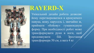 RAYERD-X
Унікальний дизайн робота дозволяє
йому перетворюватися в крокуючого
павука, вежу, карусель і, звичайно ж,
приймати «бойову» гуманоидную
форму. При необхідності робот може
трансформувати руки в ноги, щоб
продовжувати бій. Зростання
трансформера 50 см, а вага 4 кг.
 