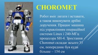 CHOROMET
Робот вміє лягати і вставати,
а також виконувати дрібні
доручення. Працює машина
під управлінням операційної
системи Linux і 240-МГц
процесора SH-4. Зростання
Choromet складає всього 35
см, попередник був куди
більше – 154 см
 