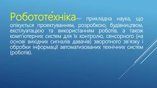 Робототе́хніка— прикладна наука, що
опікується проектуванням, розробкою, будівництвом,
експлуатацією та використанням роботів, а також
комп'ютерних систем для їх контролю, сенсорного (на
основі вихідних сигналів давачів) зворотного зв'язку і
обробки інформації автоматизованих технічних систем
(роботів).
 