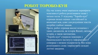 РОБОТ ТОРОБО-КУН
Під час іспиту вчені вирішили перевірити
можливості робота розпізнавати мови і
читати тести. У підсумку "Торобо-кун"
отримав низькі оцінки з англійської та
японської мов, адже для розуміння текстів
потрібні глибокі знання.
Проте, робот отримав високі позначки з
таких дисциплін, як історія Японії, світова
історія, а також математика.
"Торобо-кун" створили інженери з
Національного інституту інформатики у
співпраці з низкою підприємств. Він може
розпізнавати слова і вирішувати складні
логічні завдання.
 