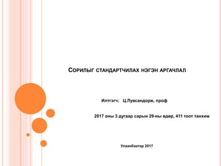 СОРИЛЫГ СТАНДАРТЧИЛАХ НЭГЭН АРГАЧЛАЛ
Илтгэгч: Ц.Лувсандорж, проф
2017 оны 3 дугаар сарын 29-ны өдөр, 411 тоот танхим
Улаанбаатар 2017
 