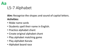 L5-7 Alphabet
Aim: Recognise the shapes and sound of capital letters.
Activities:
• Make name cards
• Students spell their name in English.
• Practice alphabet chant
• Create original alphabet chant
• Play alphabet matching game
• Play alphabet Karuta
• Alphabet board race
Aa
 