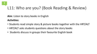 L11: Who are you? (Book Reading & Review)
Aim: Listen to story books in English
Activities:
• Students read simple story & picture books together with the HRT/ALT
• HRT/ALT asks students questions about the story books
• Students discuss in groups their favourite English book
?
 