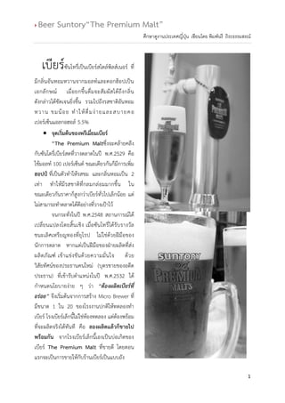  Beer Suntory“The Premium Malt”
1
ศึกษาดูงานประเทศญี่ปุ่น เขียนโดย พิมพ์นรี ถิระธรรมสรณ์
เบียร์ซันโทรี่เป็นเบียร์สไตล์พิลส์เนอร์ ที่
มีกลิ่นอันหอมหวานจากมอลท์และดอกฮ็อปเป็น
เอกลักษณ์ เมื่อยกขึ้นดื่มจะสัมผัสได้ถึงกลิ่น
ดังกล่าวได้ชัดเจนยิ่งขึ้น รวมไปถึงรสชาติอันหอม
หวาน ขมน้อย ทาให้ดื่มง่ายและสบายคอ
เปอร์เซ็นแอลกอฮอล์ 5.5%
 จุดเริ่มต้นของพรีเมี่ยมเบียร์
“The Premium Maltซึ่งจะคล้ายคลึง
กับซันโตรี่เบียร์สดที่วางตลาดในปี พ.ศ.2529 คือ
ใช้มอลท์ 100 เปอร์เซ็นต์ ขณะเดียวกันก็มีการเพิ่ม
ฮอปป์ ที่เป็นตัวทาให้รสขม และกลิ่นหอมเป็น 2
เท่า ทาให้มีรสชาติที่กลมกล่อมมากขึ้น ใน
ขณะเดียวกันราคาก็สูงกว่าเบียร์ทั่วไปเล็กน้อย แต่
ไม่สามารถทาตลาดได้ดีอย่างที่วางเป้าไว้
จนกระทั่งในปี พ.ศ.2548 สถานการณ์ได้
เปลี่ยนแปลงโดยสิ้นเชิง เมื่อซันโทรี่ได้รับรางวัล
ชนะเลิศเหรียญทองที่ยุโรป ไม่ใช่ด้วยฝีมือของ
นักการตลาด หากแต่เป็นฝีมือของฝ่ายผลิตที่ส่ง
ผลิตภัณฑ์ เข้าแข่งขันด้วยความมั่นใจ ด้วย
วิสัยทัศน์ของประธานคนใหม่ (บุตรชายของอดีต
ประธาน) ที่เข้ารับตาแหน่งในปี พ.ศ.2532 ได้
กาหนดนโยบายง่าย ๆ ว่า “ต้องผลิตเบียร์ที่
อร่อย” จึงเริ่มต้นจากการสร้าง Micro Brewer ที่
มีขนาด 1 ใน 20 ของโรงงานปกติให้ทดลองทา
เบียร์ โรงเบียร์เล็กนี้ไม่ใช่ห้องทดลอง แต่ต้องพร้อม
ที่จะผลิตจริงได้ทันที คือ ลองผลิตแล้วก็ขายไป
พร้อมกัน จากโรงเบียร์เล็กนี้เองเป็นบ่อเกิดของ
เบียร์ The Premium Malt ที่ขายดี โดยตอน
แรกจะเป็นการขายให้กับร้านเบียร์เป็นแบบถัง
 