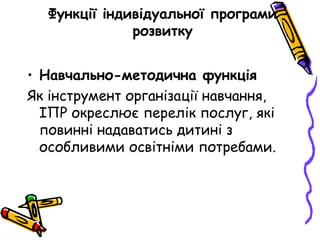 Функції індивідуальної програми
розвитку
• Навчально-методична функція
Як інструмент організації навчання,
ІПР окреслює перелік послуг, які
повинні надаватись дитині з
особливими освітніми потребами.
 