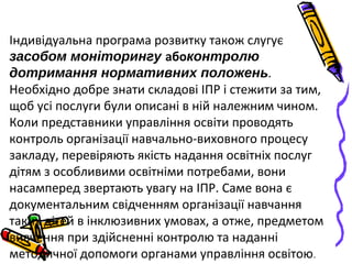 Індивідуальна програма розвитку також слугує
засобом моніторингу абоконтролю
дотримання нормативних положень.
Необхідно добре знати складові ІПР і стежити за тим,
щоб усі послуги були описані в ній належним чином.
Коли представники управління освіти проводять
контроль організації навчально-виховного процесу
закладу, перевіряють якість надання освітніх послуг
дітям з особливими освітніми потребами, вони
насамперед звертають увагу на ІПР. Саме вона є
документальним свідченням організації навчання
таких дітей в інклюзивних умовах, а отже, предметом
вивчення при здійсненні контролю та наданні
методичної допомоги органами управління освітою.
 