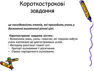 Короткострокові
завдання
це послідовність етапів, які проходить учень у
досягненні визначеної річної цілі.
Короткострокові завдання містять:
• Визначення знань, умінь і навичок, які повинен набути
учень відповідно до довгострокових цілей.
• Методику реалізації певної цілі.
• Критерії оцінювання її досягнення.
• Строки періодичного оцінювання.
 