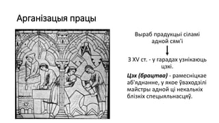Арганізацыя працы
Выраб прадукцыі сіламі
адной сям'і
З XV ст. - у гарадах узнікаюць
цэхі.
Цэх (брацтва) - рамесніцкае
аб'яднанне, у якое ўваходзілі
майстры адной ці некалькіх
блізкіх спецыяльнасцяў.
 