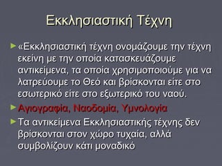 Εκκλησιαστική ΤέχνηΕκκλησιαστική Τέχνη
►«Εκκλησιαστική τέχνη ονομάζουμε την τέχνη«Εκκλησιαστική τέχνη ονομάζουμε την τέχνη
εκείνη με την οποία κατασκευάζουμεεκείνη με την οποία κατασκευάζουμε
αντικείμενα, τα οποία χρησιμοποιούμε για νααντικείμενα, τα οποία χρησιμοποιούμε για να
λατρεύουμε το Θεό και βρίσκονται είτε στολατρεύουμε το Θεό και βρίσκονται είτε στο
εσωτερικό είτε στο εξωτερικό του ναού. εσωτερικό είτε στο εξωτερικό του ναού. 
►Αγιογραφία, Ναοδομία, ΥμνολογίαΑγιογραφία, Ναοδομία, Υμνολογία
►Τα αντικείμενα Εκκλησιαστικής τέχνης δενΤα αντικείμενα Εκκλησιαστικής τέχνης δεν
βρίσκονται στον χώρο τυχαία, αλλάβρίσκονται στον χώρο τυχαία, αλλά
συμβολίζουν κάτι μοναδικόσυμβολίζουν κάτι μοναδικό
 