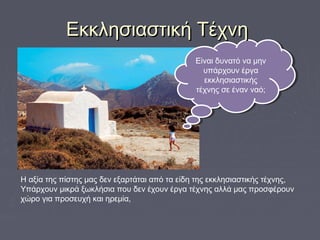 H αξία της πίστης μας δεν εξαρτάται από τα είδη της εκκλησιαστικής τέχνης,
Υπάρχουν μικρά ξωκλήσια που δεν έχουν έργα τέχνης αλλά μας προσφέρουν
χώρο για προσευχή και ηρεμία,
Είναι δυνατό να μην
υπάρχουν έργα
εκκλησιαστικής
τέχνης σε έναν ναό;
Είναι δυνατό να μην
υπάρχουν έργα
εκκλησιαστικής
τέχνης σε έναν ναό;
Εκκλησιαστική ΤέχνηΕκκλησιαστική Τέχνη
 