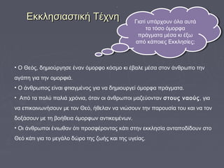 Εκκλησιαστική ΤέχνηΕκκλησιαστική Τέχνη
• Ο Θεός, δημιούργησε έναν όμορφο κόσμο κι έβαλε μέσα στον άνθρωπο την
αγάπη για την ομορφιά.
• Ο άνθρωπος είναι φτιαγμένος για να δημιουργεί όμορφα πράγματα.
• Από τα πολύ παλιά χρόνια, όταν οι άνθρωποι μαζεύονταν στους ναούς, για
να επικοινωνήσουν με τον Θεό, ήθελαν να νιώσουν την παρουσία του και να τον
δοξάσουν με τη βοήθεια όμορφων αντικειμένων.
• Οι άνθρωποι ένιωθαν ότι προσφέροντας κάτι στην εκκλησία ανταποδίδουν στο
Θεό κάτι για το μεγάλο δώρο της ζωής και της υγείας.
Γιατί υπάρχουν όλα αυτά
τα τόσο όμορφα
πράγματα μέσα κι έξω
από κάποιες Εκκλησίες;
Γιατί υπάρχουν όλα αυτά
τα τόσο όμορφα
πράγματα μέσα κι έξω
από κάποιες Εκκλησίες;
 