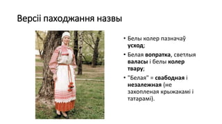 Версіі паходжання назвы
• Белы колер пазначаў
усход;
• Белая вопратка, светлыя
валасы і белы колер
твару;
• "Белая" = свабодная і
незалежная (не
захопленая крыжакамі і
татарамі).
 