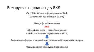 Беларуская народнасць у ВКЛ
Сяр. XIII - XV стст. - фарміраванне ВКЛ:
Славянская каланізацыя балтаў
+
Балцкі ўплыў на славян
Але!
Афіцыйная мова – старабеларуская:
на ёй - дакументы, справаводства і г.д.
Спрыяльныя ўмовы для развіцця старажытнабеларускай культуры
Фарміраванне беларускай народнасці
 