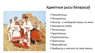 Адметныя рысы беларусаў
Працавітасць;
Ашчаднасць;
Шчасце - у свабоднай працы на зямлі;
Шанаванне хлеба;
Гасціннасць;
Цярплівасць;
Разважлівасць;
Удзячнасць;
Міралюбства;
Храбрасць у змаганні за сваю зямлю.
 