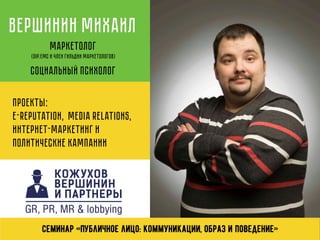 Вершинин Михаил
Маркетолог
(Dip.EMC и член Гильдии Маркетологов)
Социальный психолог
Проекты:
e-reputation, media relations,
интернет-маркетинг и
политические кампании
Семинар «Публичное лицо: коммуникации, образ и поведение»
 