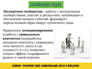 Семинар «Публичное лицо: коммуникации, образ и поведение»
Экспертные сообщества - работа с экспертными
сообществами, участие в дискуссиях, публикации и
обсуждение важных событий, формирует
определенный образ вокруг публичного лица.
Сарафанное радио
Правильное позиционирование
и работа с уникальным
контентом (переработка
западного контента с переводом;
«что читать?»; «кого и где
слушать?» и т.п.), позволяет
создать эффект «сарафанного
радио» о своей персоне.
 