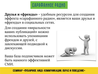 Семинар «Публичное лицо: коммуникации, образ и поведение»
Друзья и «френды» - удобным ресурсом для создания
эффекта «сарафанного радио», является ваши друзья и
«френды» в социальных сетях.
Сарафанное радио
Для создания «виральности
ваших публикаций» можно
использовать упоминания
френдов и друзей, с
завлекающей подводкой к
дискуссии.
Ваша база подписчиков может
быть намного эффективней
СМИ.
 
