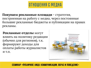 Семинар «Публичное лицо: коммуникации, образ и поведение»
Отношения с медиа
Покупаем рекламные площади - стратегия,
построенная на работу с медиа, через постоянные
большие рекламные бюджеты и публикации на правах
рекламы.
Рекламные отделы могут
влиять на политику редакции
(обычно для регионов), т.к.
формируют доходы для
оплаты работы журналистов
и т.п.
 