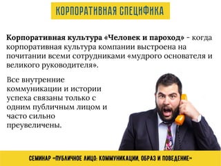 Семинар «Публичное лицо: коммуникации, образ и поведение»
Корпоративная культура «Человек и пароход» - когда
корпоративная культура компании выстроена на
почитании всеми сотрудниками «мудрого основателя и
великого руководителя».
Все внутренние
коммуникации и истории
успеха связаны только с
одним публичным лицом и
часто сильно
преувеличены.
Корпоративная специфика
 