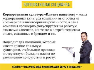 Семинар «Публичное лицо: коммуникации, образ и поведение»
Корпоративная культура «Клиент наше все» - когда
корпоративная культура компании выстроена на
чрезмерной клиентоориентированности, а сама
компания чрезмерно фокусируется на работу с
отзывами клиентов, контенте о потребительском
опыте, связанныс с брендом и т.п.
Подходит для компаний, которые
имеют крайне лояльную
аудиторию, стабильные продажи
и отсутствуют большие планы по
увеличению присутствия и росту.
Корпоративная специфика
 