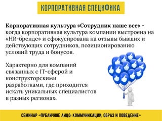 Семинар «Публичное лицо: коммуникации, образ и поведение»
Корпоративная культура «Сотрудник наше все» -
когда корпоративная культура компании выстроена на
«HR-бренде» и сфокусирована на отзывы бывших и
действующих сотрудников, позиционированию
условий труда и бонусов.
Характерно для компаний
связанных с IT-сферой и
конструкторскими
разработками, где приходится
искать уникальных специалистов
в разных регионах.
Корпоративная специфика
 