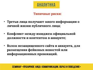 Семинар «Публичное лицо: коммуникации, образ и поведение»
Аналитика
Типичные риски:
• Третьи лица получают много информации о
личной жизни публичного лица;
• Конфликт между имиджем официальной
должности и контентом в аккаунте;
• Взлом незащищенного сайта и аккаунта, для
размещения фейковых новостей или
информационных провокаций.
 