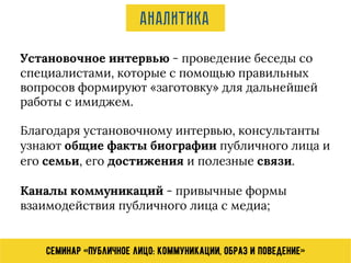Семинар «Публичное лицо: коммуникации, образ и поведение»
Аналитика
Установочное интервью - проведение беседы со
специалистами, которые с помощью правильных
вопросов формируют «заготовку» для дальнейшей
работы с имиджем.
Благодаря установочному интервью, консультанты
узнают общие факты биографии публичного лица и
его семьи, его достижения и полезные связи.
Каналы коммуникаций - привычные формы
взаимодействия публичного лица с медиа;
 