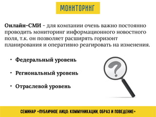 Семинар «Публичное лицо: коммуникации, образ и поведение»
Онлайн-СМИ - для компании очень важно постоянно
проводить мониторинг информационного новостного
поля, т.к. он позволяет расширять горизонт
планирования и оперативно реагировать на изменения.
Мониторинг
• Федеральный уровень
• Региональный уровень
• Отраслевой уровень
 