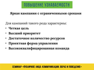 Семинар «Публичное лицо: коммуникации, образ и поведение»
Повышение узнаваемости
Для кампаний такого рода характерны:
• Четкая цель
• Высший приоритет
• Достаточное количество ресурсов
• Проектная форма управления
• Высококвалифицированная команда
Яркая кампания с ограниченными сроками
 