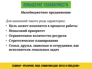 Семинар «Публичное лицо: коммуникации, образ и поведение»
Повышение узнаваемости
Для кампаний такого рода характерно:
• Цель может изменится в процессе работы
• Невысокий приоритет
• Ограниченное количество ресурсов
• Стратегическое планирование
• Семья, друзья, знакомые и сотрудники, как
исполнители локальных задач
Малобюджетное продвижение
 