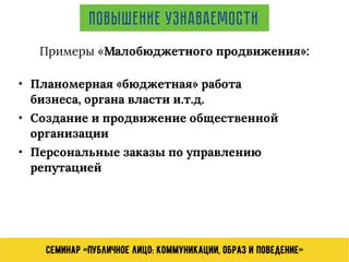 Семинар «Публичное лицо: коммуникации, образ и поведение»
Повышение узнаваемости
Примеры «Малобюджетного продвижения»:
• Планомерная «бюджетная» работа
бизнеса, органа власти и.т.д.
• Создание и продвижение общественной
организации
• Персональные заказы по управлению
репутацией
 