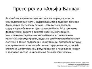 Пресс-релиз «Альфа-Банка»
Альфа-Банк выражает свое несогласие по ряду вопросов
с выводами и оценками, содержащимися в годовом докладе
Ассоциации российских банков … Стилистика доклада,
содержащая обвинения Центрального Банка РФ в цинизме,
фаворитизме, работе в режиме «военных операций»,
умышленном сокращении числа банков, использовании
иезуитских формулировок, подрыве устойчивости банковской
системы, а также подавлении конкуренции, противоречит духу
конструктивного взаимодействия и сотрудничества, который
сложился между органом регулирования в лице Банка России
и здоровой частью национальной банковской системы.
Полный текст пресс-релиза, использованный для анализа,
размещен на сайте «Альфа-Банка»
https://alfabank.ru/press/news/2017/3/27/38195.html
 