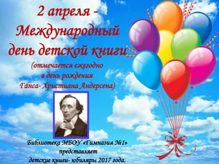 2 апреля -
Международный
день детской книги
(отмечается ежегодно
в день рождения
Ганса- Христиана Андерсена)
Библиотека МБОУ «Гимназия №1»
представляет
детские книги- юбиляры 2017 года.
1
 