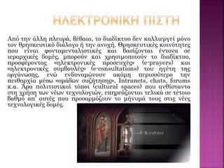 Από την άλλη πλευρά, βέβαια, το διαδίκτυο δεν καλλιεργεί μόνο
τον θρησκευτικό διάλογο ή την ανοχή. Θρησκευτικές κοινότητες
που είναι φονταμενταλιστικές και βασίζονται έντονα σε
ιεραρχικές δομές, μπορούν και χρησιμοποιούν το διαδίκτυο,
προσφέροντας «ηλεκτρονικές προσευχές» (e-prayers) και
«ηλεκτρονικές συμβουλές» (e-consultations) του ηγέτη της
οργάνωσης, ενώ ενδυναμώνουν ακόμη περισσότερο την
πειθαρχία μέσω «ομάδων συζήτησης», Intranets, chats, forums
κ.α. Άρα πολιτιστικοί τόποι (cultural spaces) που ανθίσταντο
στη χρήση των νέων τεχνολογιών, επηρεάζονται τελικά σε τέτοιο
βαθμό απ’ αυτές που προσαρμόζουν το μήνυμά τους στις νέες
τεχνολογικές δομές.
 