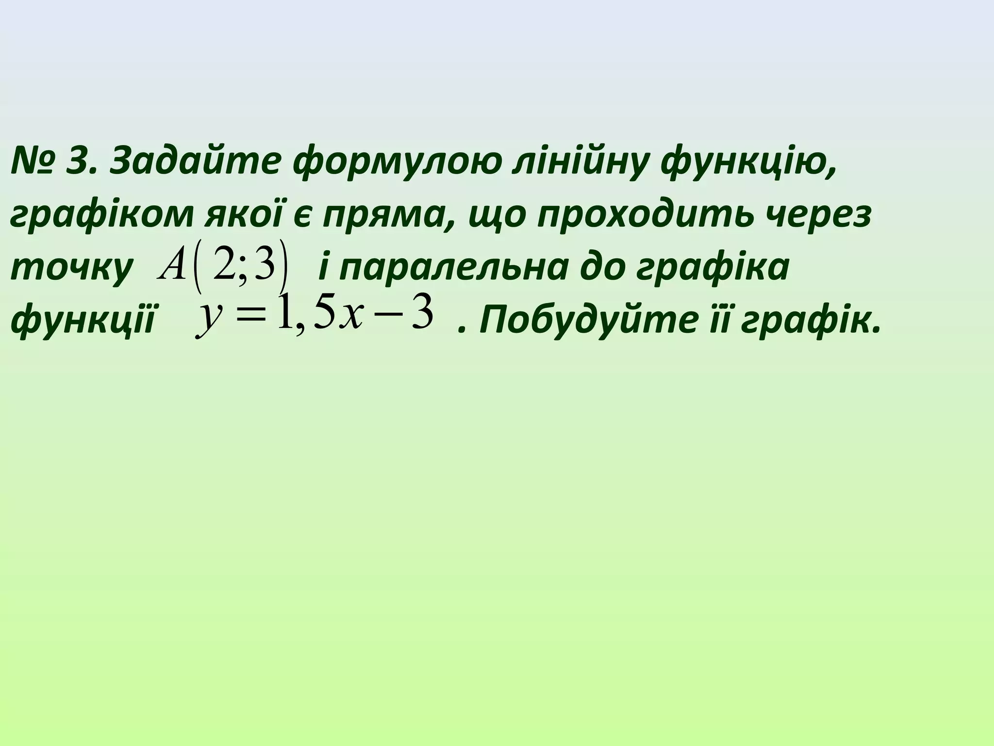 № 3. Задайте формулою лінійну функцію,
графіком якої є пряма, що проходить через
точку і паралельна до графіка
функції . Побудуйте її графік.
( )2;3A
1,5 3= −y x
 