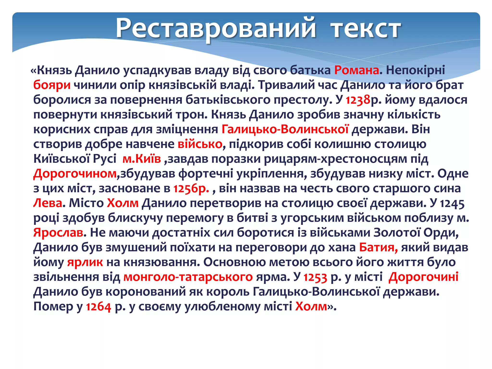 Реставрований текст
«Князь Данило успадкував владу від свого батька Романа. Непокірні
бояри чинили опір князівській владі. Тривалий час Данило та його брат
боролися за повернення батьківського престолу. У 1238р. йому вдалося
повернути князівський трон. Князь Данило зробив значну кількість
корисних справ для зміцнення Галицько-Волинської держави. Він
створив добре навчене військо, підкорив собі колишню столицю
Київської Русі м.Київ ,завдав поразки рицарям-хрестоносцям під
Дорогочином,збудував фортечні укріплення, збудував низку міст. Одне
з цих міст, засноване в 1256р. , він назвав на честь свого старшого сина
Лева. Місто Холм Данило перетворив на столицю своєї держави. У 1245
році здобув блискучу перемогу в битві з угорським військом поблизу м.
Ярослав. Не маючи достатніх сил боротися із військами Золотої Орди,
Данило був змушений поїхати на переговори до хана Батия, який видав
йому ярлик на князювання. Основною метою всього його життя було
звільнення від монголо-татарського ярма. У 1253 р. у місті Дорогочині
Данило був коронований як король Галицько-Волинської держави.
Помер у 1264 р. у своєму улюбленому місті Холм».
 
