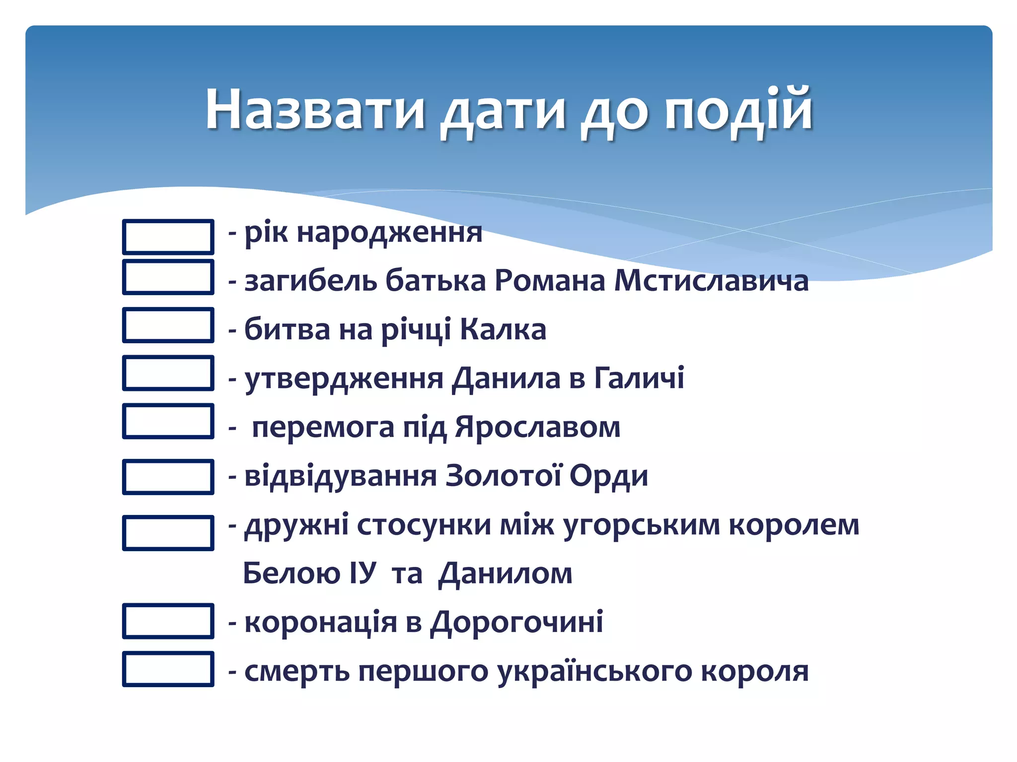 - - рік народження
- - загибель батька Романа Мстиславича
- - битва на річці Калка
- - утвердження Данила в Галичі
- - перемога під Ярославом
- - відвідування Золотої Орди
- - дружні стосунки між угорським королем
Белою ІУ та Данилом
- - коронація в Дорогочині
- - смерть першого українського короля
Назвати дати до подій
 