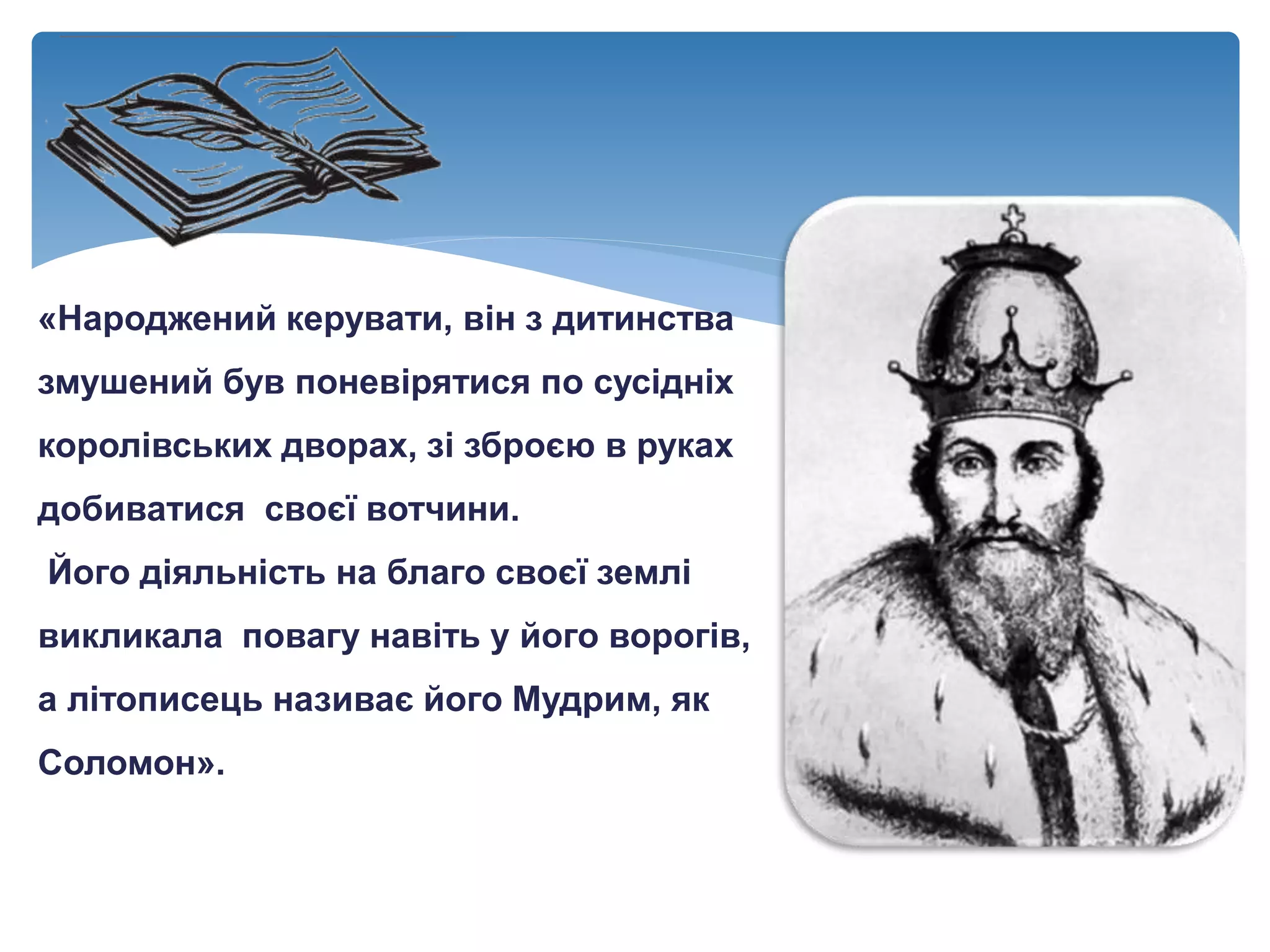 «Народжений керувати, він з дитинства
змушений був поневірятися по сусідніх
королівських дворах, зі зброєю в руках
добиватися своєї вотчини.
Його діяльність на благо своєї землі
викликала повагу навіть у його ворогів,
а літописець називає його Мудрим, як
Соломон».
 