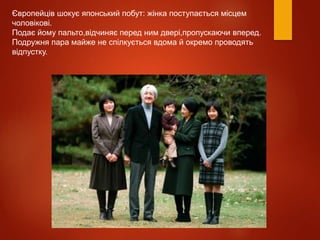 Європейців шокує японський побут: жінка поступається місцем
чоловікові.
Подає йому пальто,відчиняє перед ним двері,пропускаючи вперед.
Подружня пара майже не спілкується вдома й окремо проводять
відпустку.
 