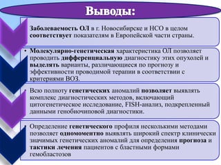 • Заболеваемость ОЛ в г. Новосибирске и НСО в целом
соответствует показателям в Европейской части страны.
• Молекулярно-генетическая характеристика ОЛ позволяет
проводить дифференциальную диагностику этих опухолей и
выделять варианты, различающиеся по прогнозу и
эффективности проводимой терапии в соответствии с
критериями ВОЗ.
• Всю полноту генетических аномалий позволяет выявлять
комплекс диагностических методов, включающий
цитогенетическое исследование, FISH-анализ, подкрепленный
данными генобиочиповой диагностики.
.
• Определение генетического профиля несколькими методами
позволяет одномоментно выявлять широкий спектр клинически
значимых генетических аномалий для определения прогноза и
тактики лечения пациентов с бластными формами
гемобластозов
 