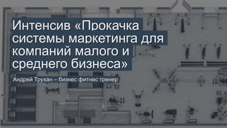 Интенсив «Прокачка
системы маркетинга для
компаний малого и среднего
бизнеса»
Андрей Трухан – бизнес фитнес тренер
 