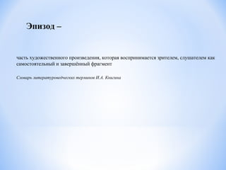 Эпизод –
часть художественного произведения, которая воспринимается зрителем, слушателем как
самостоятельный и завершённый фрагмент
Словарь литературоведческих терминов И.А. Книгина
 