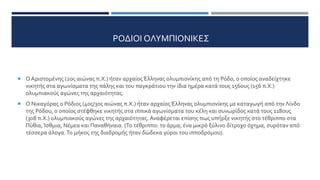 ΡΟΔΙΟΙ ΟΛΥΜΠΙΟΝΙΚΕΣ
 Ο Αριστομένης (2ος αιώνας π.Χ.) ήταν αρχαίος Έλληνας ολυμπιονίκης από τη Ρόδο, ο οποίος αναδείχτηκε
νικητής στα αγωνίσματα της πάλης και του παγκράτιου την ίδια ημέρα κατά τους 156ους (156 π.Χ.)
ολυμπιακούς αγώνες της αρχαιότητας.
 Ο Νικαγόρας ο Ρόδιος (4ος/3ος αιώνας π.Χ.) ήταν αρχαίος Έλληνας ολυμπιονίκης με καταγωγή από την Λίνδο
της Ρόδου, ο οποίος στέφθηκε νικητής στα ιππικά αγωνίσματα του κέλη και συνωρίδος κατά τους 118ους
(308 π.Χ.) ολυμπιακούς αγώνες της αρχαιότητας. Αναφέρεται επίσης πως υπήρξε νικητής στο τέθριππο στα
Πύθια, Ίσθμια, Νέμεα και Παναθήναια. (Το τέθριππο: το άρμα, ένα μικρό ξύλινο δίτροχο όχημα, συρόταν από
τέσσερα άλογα.Το μήκος της διαδρομής ήταν δώδεκα γύροι του ιπποδρόμου).
 