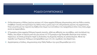 ΡΟΔΙΟΙ ΟΛΥΜΠΙΟΝΙΚΕΣ
 Ο Κλειτόστρατος ο Ρόδιος (3ος/2ος αιώνας π.Χ.) ήταν αρχαίος Έλληνας ολυμπιονίκης από την Ρόδο ο οποίος
στέφθηκε νικητής στο αγώνισμα της πάλης στους 147ους (192 π.Χ.) ολυμπιακούς αγώνες της αρχαιότητας.
Ήταν γνωστός για την τεχνική της λαβής στον λαιμό των αντιπάλων του (τραχηλίζων) όπου τους πίεζε μέχρι
αυτοί να παραιτηθούν.
 ΟΤιμοκρέων ήταν αρχαίος Έλληνας λυρικός ποιητής, αλλά και αθλητής του πεντάθλου, από την Ιαλυσό της
Ρόδου, που έζησε το πρώτο μισό του 5ου αιώνα π.Χ. ΟΤιμοκρέων είχε διακριθεί ιδιαίτερα στην ποίηση
παροινίων, τα οποία μετέτρεπε παρά τις δυσκολίες της δωρικής ποίησης σε γελοία άσματα. Μετά την
περίοδο των Περσικών Πολέμων κατηγορήθηκε (471 π.Χ.) ότι «εμήδισε» και εξορίστηκε.
 Αγησίστρατος ο Λίνδιος, ολυμπιονίκης στην Πάλη Παίδων την 152η Ολυμπιάδα (172 π.Χ.)
 